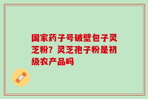 国家药子号破壁包子灵芝粉？灵芝孢子粉是初级农产品吗