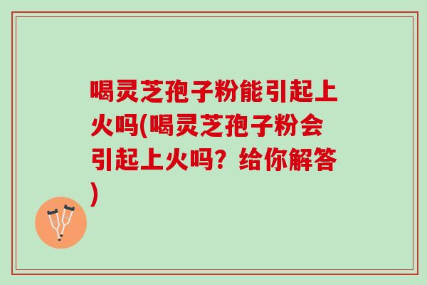 喝灵芝孢子粉能引起上火吗(喝灵芝孢子粉会引起上火吗？给你解答)