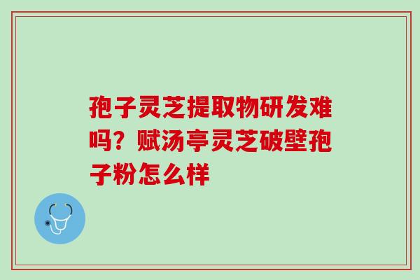 孢子灵芝提取物研发难吗?赋汤亭灵芝破壁孢子粉怎么样 孢子灵芝提取物研发难吗?赋汤亭灵芝破壁孢子粉怎么样