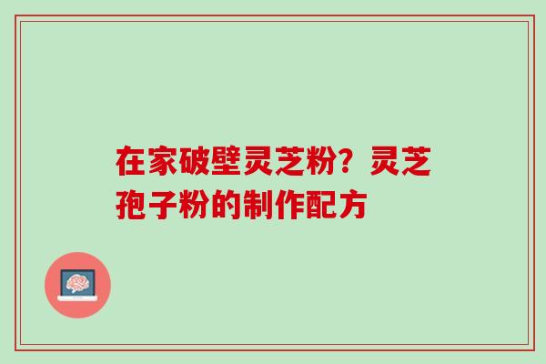 在家破壁灵芝粉?灵芝孢子粉的制作配方 在家破壁灵芝粉?灵芝孢子粉的制作配方