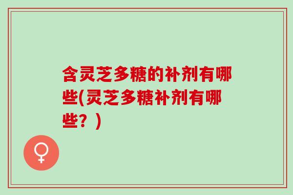 含灵芝多糖的补剂有哪些(灵芝多糖补剂有哪些?) 含灵芝多糖的补剂有哪些(灵芝多糖补剂有哪些?)