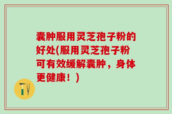 囊肿服用灵芝孢子粉的好处(服用灵芝孢子粉可有效缓解囊肿，身体更健康！)