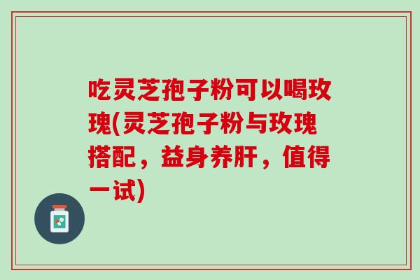 吃灵芝孢子粉可以喝玫瑰(灵芝孢子粉与玫瑰搭配，益身养，值得一试)