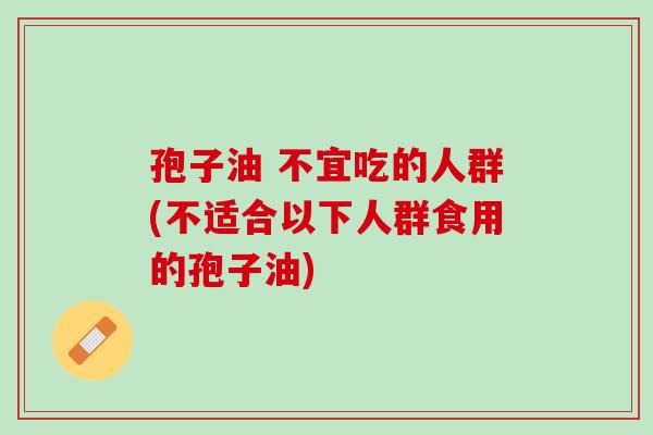 孢子油 不宜吃的人群(不适合以下人群食用的孢子油)