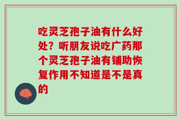 吃灵芝孢子油有什么好处？听朋友说吃广药那个灵芝孢子油有铺助恢复作用不知道是不是真的