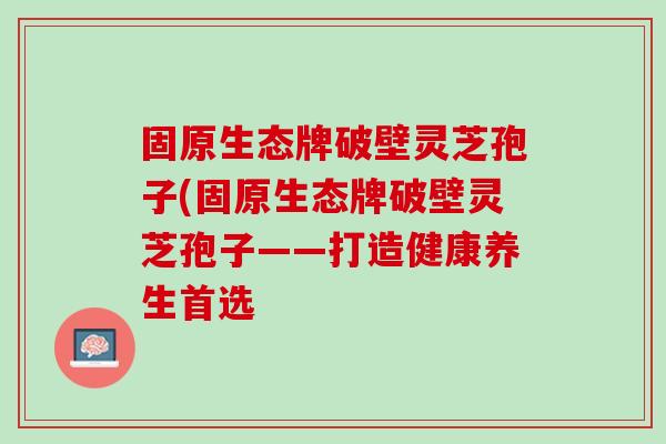 固原生态牌破壁灵芝孢子(固原生态牌破壁灵芝孢子——打造健康养生首选