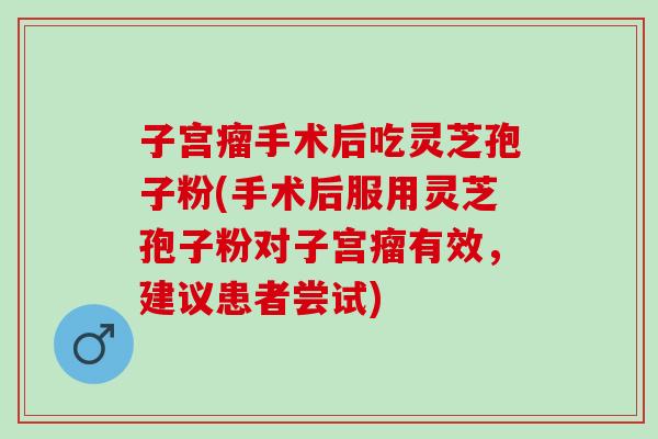 子宫瘤手术后吃灵芝孢子粉(手术后服用灵芝孢子粉对子宫瘤有效，建议患者尝试)