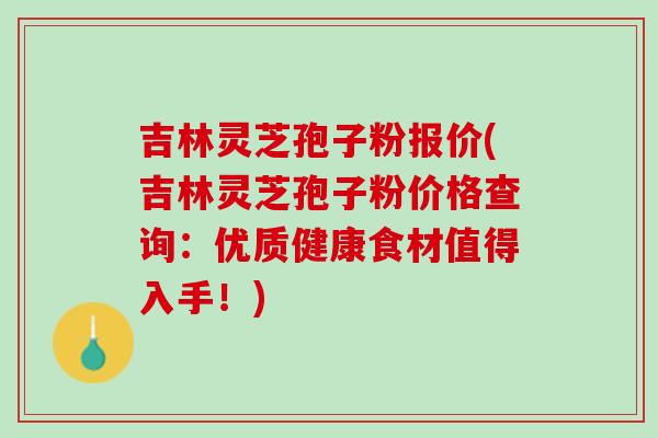 吉林灵芝孢子粉报价(吉林灵芝孢子粉价格查询：优质健康食材值得入手！)
