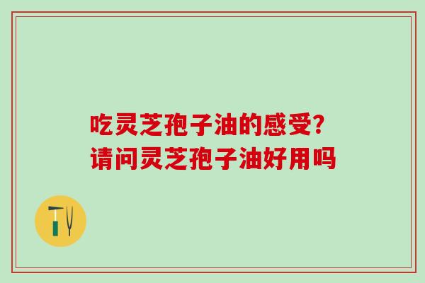 吃灵芝孢子油的感受？请问灵芝孢子油好用吗