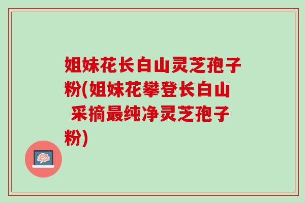 姐妹花长白山灵芝孢子粉(姐妹花攀登长白山 采摘最纯净灵芝孢子粉)
