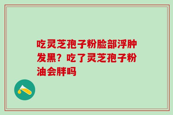 吃灵芝孢子粉脸部浮肿发黑？吃了灵芝孢子粉油会胖吗