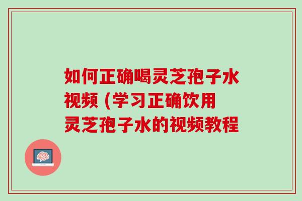如何正确喝灵芝孢子水视频 (学习正确饮用灵芝孢子水的视频教程