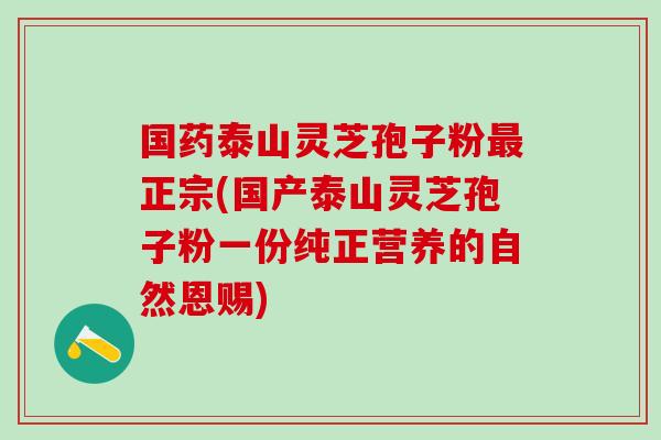 国药泰山灵芝孢子粉最正宗(国产泰山灵芝孢子粉一份纯正营养的自然恩赐)