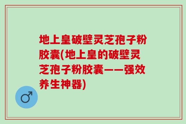 地上皇破壁灵芝孢子粉胶囊(地上皇的破壁灵芝孢子粉胶囊——强效养生神器)