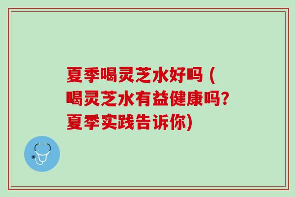 夏季喝灵芝水好吗 (喝灵芝水有益健康吗？夏季实践告诉你)