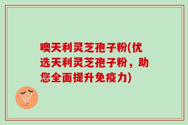 噢天利灵芝孢子粉(优选天利灵芝孢子粉，助您全面提升免疫力)