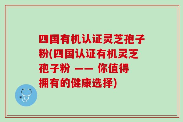 四国有机认证灵芝孢子粉(四国认证有机灵芝孢子粉 —— 你值得拥有的健康选择) 四国有机认证灵芝孢子粉(四国认证有机灵芝孢子粉 —— 你值得拥有的健康选择)