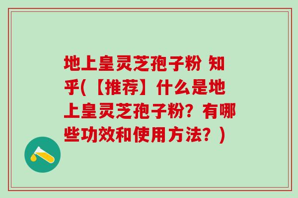 地上皇灵芝孢子粉 知乎(【推荐】什么是地上皇灵芝孢子粉?有哪些功效和使用方法?) 地上皇灵芝孢子粉 知乎(【推荐】什么是地上皇灵芝孢子粉?有哪些功效和使用方法?)