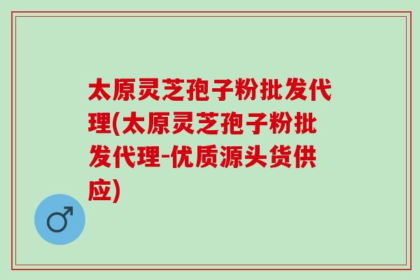 太原灵芝孢子粉批发代理(太原灵芝孢子粉批发代理-优质源头货供应)