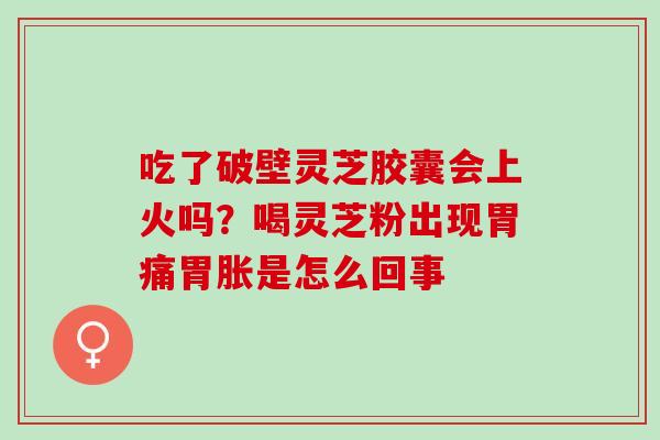 吃了破壁灵芝胶囊会上火吗?喝灵芝粉出现胃痛胃胀是怎么回事 吃了破壁灵芝胶囊会上火吗?喝灵芝粉出现胃痛胃胀是怎么回事