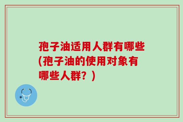 孢子油适用人群有哪些(孢子油的使用对象有哪些人群?) 孢子油适用人群有哪些(孢子油的使用对象有哪些人群?)