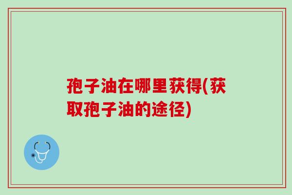 孢子油在哪里获得(获取孢子油的途径) 孢子油在哪里获得(获取孢子油的途径)