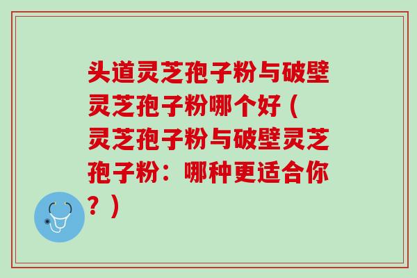 头道灵芝孢子粉与破壁灵芝孢子粉哪个好 (灵芝孢子粉与破壁灵芝孢子粉:哪种更适合你?) 头道灵芝孢子粉与破壁灵芝孢子粉哪个好 (灵芝孢子粉与破壁灵芝孢子粉:哪种更适合你?)