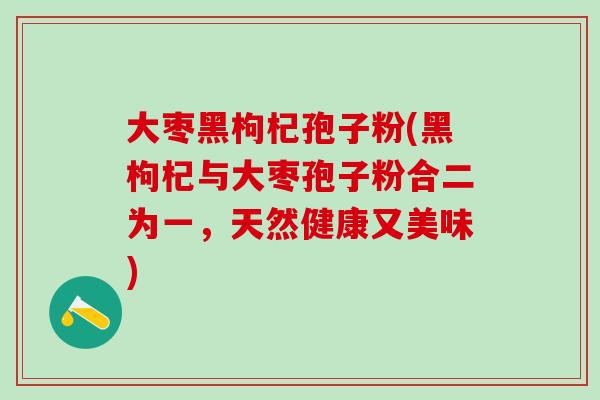 大枣黑枸杞孢子粉(黑枸杞与大枣孢子粉合二为一，天然健康又美味)