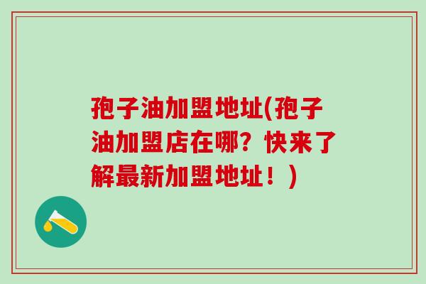 孢子油加盟地址(孢子油加盟店在哪?快来了解新加盟地址!) 孢子油加盟地址(孢子油加盟店在哪?快来了解新加盟地址!)