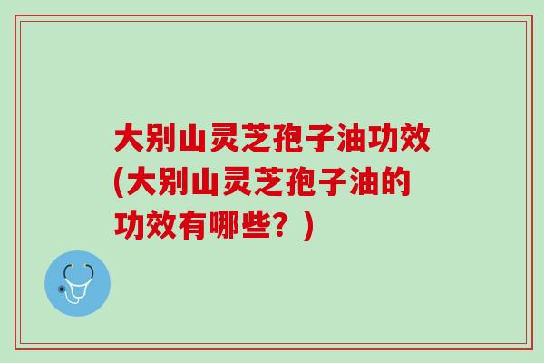 大别山灵芝孢子油功效(大别山灵芝孢子油的功效有哪些？)
