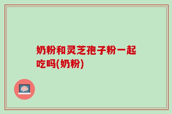 奶粉和灵芝孢子粉一起吃吗(奶粉)