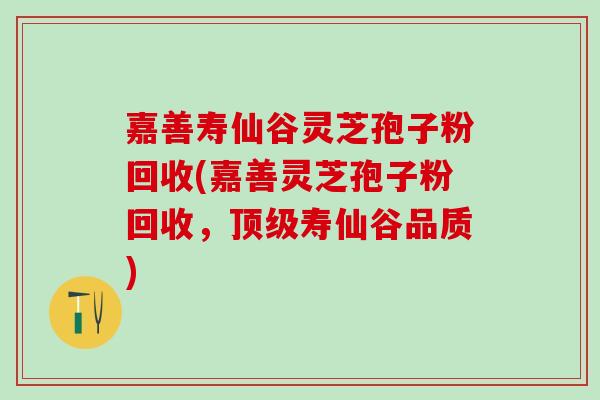 嘉善寿仙谷灵芝孢子粉回收(嘉善灵芝孢子粉回收，寿仙谷品质)