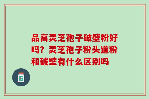 品高灵芝孢子破壁粉好吗？灵芝孢子粉头道粉和破壁有什么区别吗