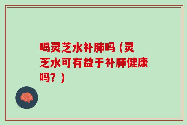 喝灵芝水补肺吗 (灵芝水可有益于补肺健康吗？)