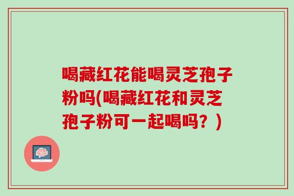 喝藏红花能喝灵芝孢子粉吗(喝藏红花和灵芝孢子粉可一起喝吗？)