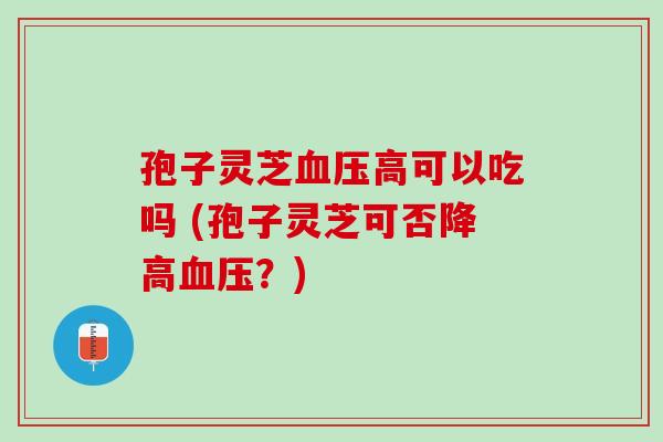 孢子灵芝血压高可以吃吗 (孢子灵芝可否降高血压？)