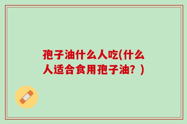 孢子油什么人吃(什么人适合食用孢子油？)