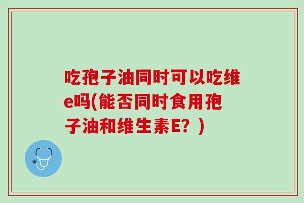 吃孢子油同时可以吃维e吗(能否同时食用孢子油和维生素E？)