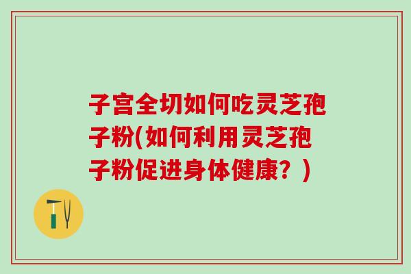 子宫全切如何吃灵芝孢子粉(如何利用灵芝孢子粉促进身体健康?) 子宫全切如何吃灵芝孢子粉(如何利用灵芝孢子粉促进身体健康?)