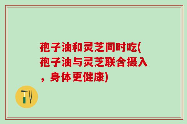 孢子油和灵芝同时吃(孢子油与灵芝联合摄入，身体更健康)