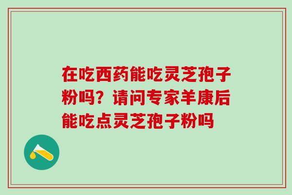 在吃西药能吃灵芝孢子粉吗?请问专家羊康后能吃点灵芝孢子粉吗 在吃西药能吃灵芝孢子粉吗?请问专家羊康后能吃点灵芝孢子粉吗
