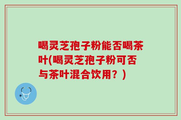 喝灵芝孢子粉能否喝茶叶(喝灵芝孢子粉可否与茶叶混合饮用？)