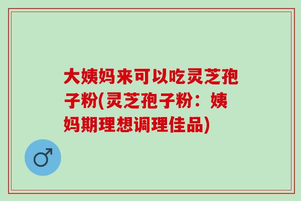 大姨妈来可以吃灵芝孢子粉(灵芝孢子粉：姨妈期理想调理佳品)
