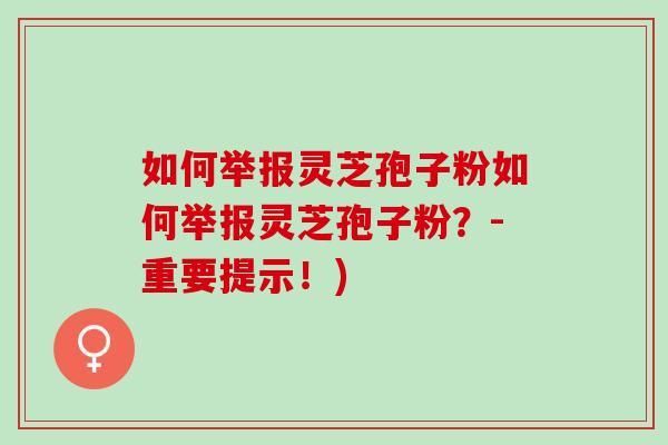 如何举报灵芝孢子粉如何举报灵芝孢子粉？-重要提示！)
