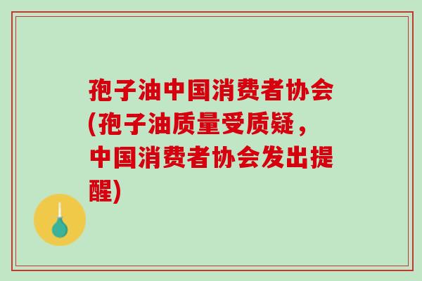 孢子油中国消费者协会(孢子油质量受质疑,中国消费者协会发出提醒) 孢子油中国消费者协会(孢子油质量受质疑,中国消费者协会发出提醒)