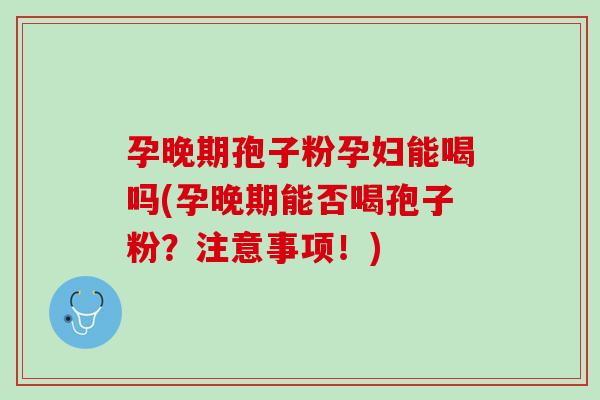 孕晚期孢子粉孕妇能喝吗(孕晚期能否喝孢子粉？注意事项！)
