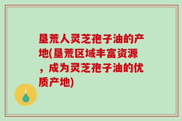 垦荒人灵芝孢子油的产地(垦荒区域丰富资源，成为灵芝孢子油的优质产地)
