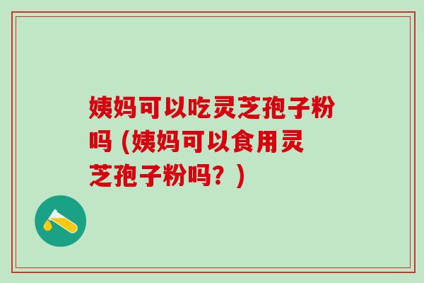 姨妈可以吃灵芝孢子粉吗 (姨妈可以食用灵芝孢子粉吗？)