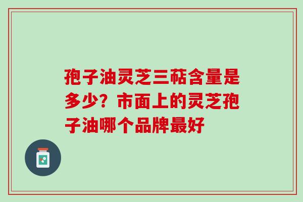 孢子油灵芝三萜含量是多少？市面上的灵芝孢子油哪个品牌最好
