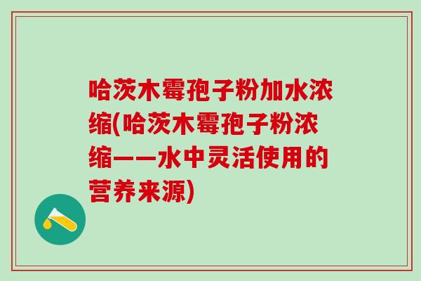 哈茨木霉孢子粉加水浓缩(哈茨木霉孢子粉浓缩——水中灵活使用的营养来源)